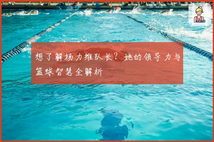 想了解杨力维队长?她的领导力与篮球智慧全解析
