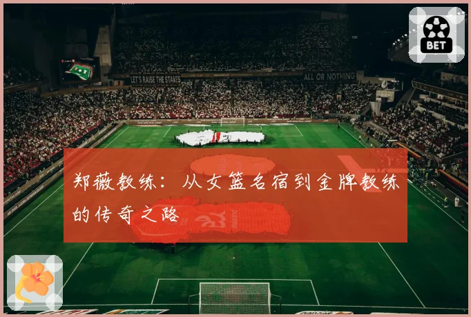 郑薇教练：从女篮名宿到金牌教练的传奇之路
