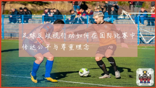 足球反歧视行动如何在国际比赛中传达公平与尊重理念
