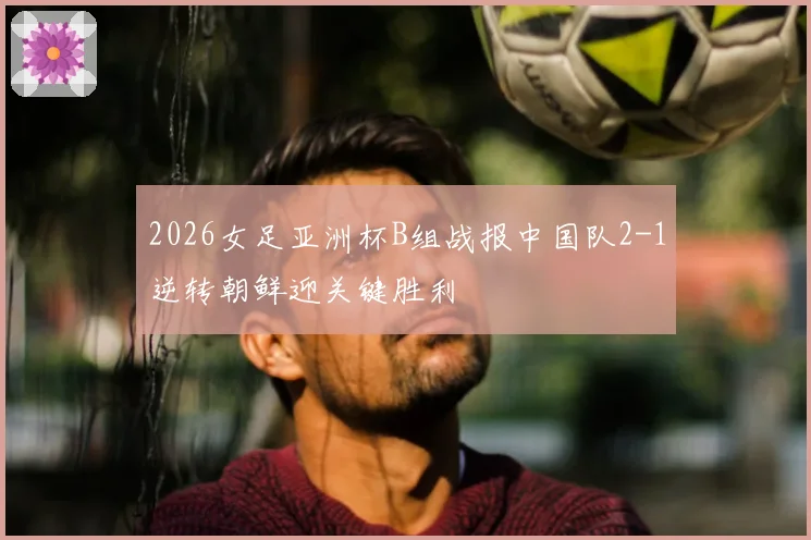 2026女足亚洲杯B组战报中国队2-1逆转朝鲜迎关键胜利