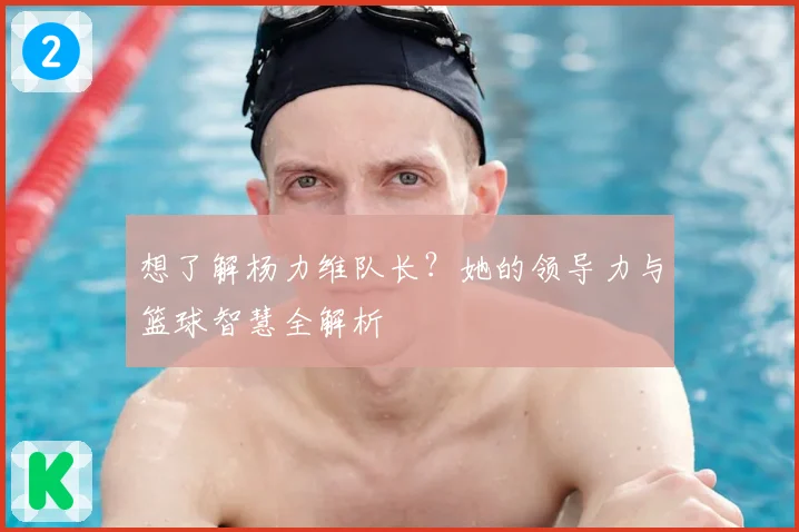 想了解杨力维队长？她的领导力与篮球智慧全解析