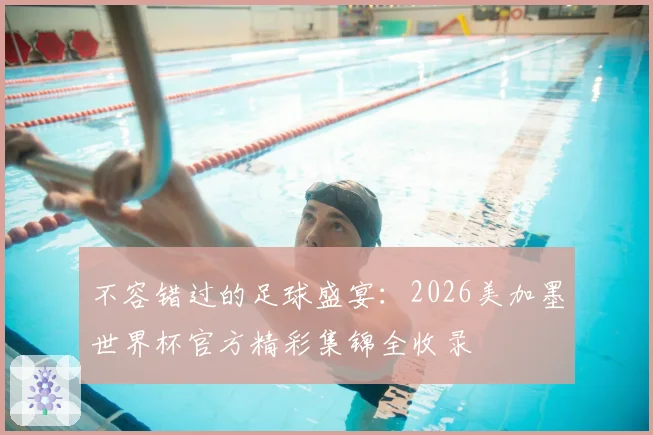 不容错过的足球盛宴:2026美加墨世界杯官方精彩集锦全收录
