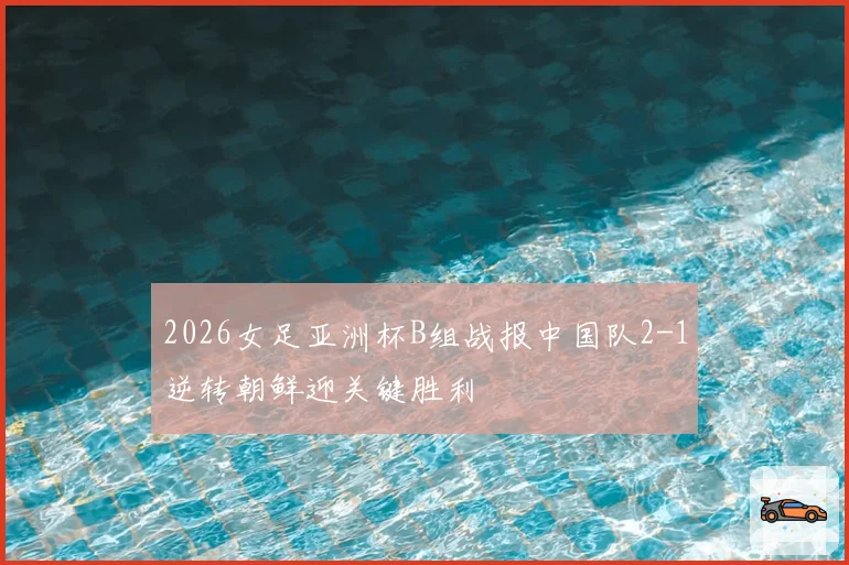 2026女足亚洲杯B组战报中国队2-1逆转朝鲜迎关键胜利