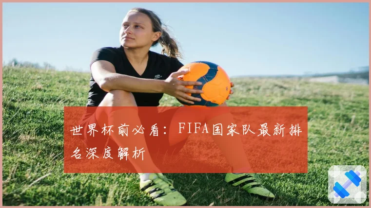 世界杯前必看:FIFA国家队最新排名深度解析
