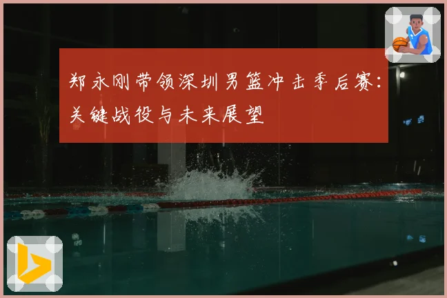 郑永刚带领深圳男篮冲击季后赛：关键战役与未来展望