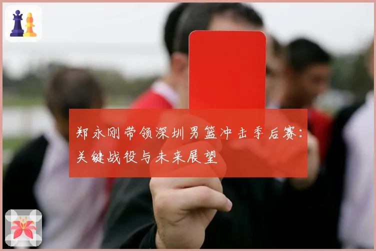 郑永刚带领深圳男篮冲击季后赛：关键战役与未来展望