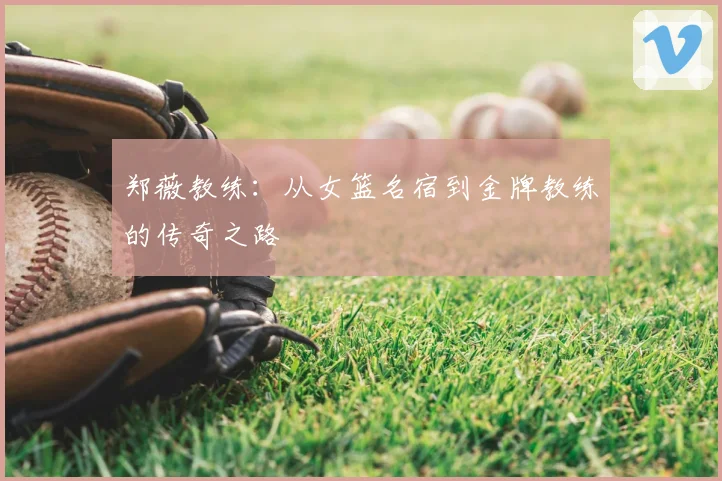 郑薇教练：从女篮名宿到金牌教练的传奇之路