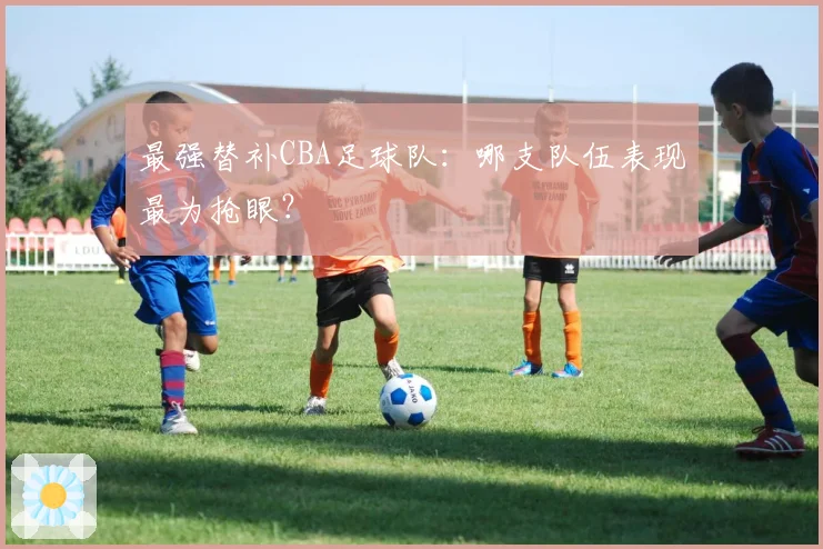 最强替补CBA足球队:哪支队伍表现最为抢眼?